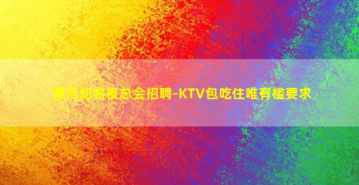 漯河知名夜总会招聘-KTV包吃住唯有槛要求